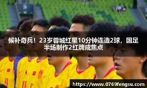 候补奇兵！23岁蓉城红星10分钟连造2球，国足半场制作2红牌成焦点